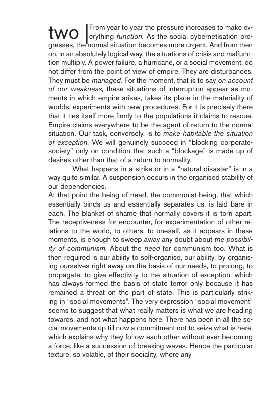 TWO [eryting function. A he socia aybermetisation pro- gresses, the normal situation becomes more urgent. And from then on, in an absolutely logical way, the situations of crisis and malfunc- tion multiply. A power failure, a hurricane, or a social movement, do not differ from the point of view of empire. They are disturbances. They must be managed. For the moment, that is to say on account of our weakness, these situations of interruption appear as mo- ments in which empire arises, takes its place in the materiality of worlds, experiments with new procedures. For it is precisely there that it ties itself more firmly to the populations it claims to rescue. Empire claims everywhere to be the agent of return to the normal situation. Our task, conversely, is to make habitable the situation of exception. We will genuinely succeed in “blocking corporate- society” only on condition that such a “blockage” is made up of desires other than that of a return to normality. ‘What happens in a strike or in a “natural disaster” is in a way quite similar. A suspension occurs in the organised stability of our dependencies. At that point the being of need, the communist being, that which essentially binds us and essentially separates us, is laid bare in each. The blanket of shame that normally covers it is torn apart. The receptiveness for encounter, for experimentation of other re- lations to the world, to others, to oneself, as it appears in these moments, is enough to sweep away any doubt about the possibil- ity of communism. About the need for communism too. What is then required is our ability to self-organise, our ability, by organis- ing ourselves right away on the basis of our needs, to prolong, to propagate, to give effectivity to the situation of exception, which has always formed the basis of state terror only because it has remained a threat on the part of state. This is particularly strik- ing in “social movements’. The very expression “social movement” seems to suggest that what really matters is what we are heading towards, and not what happens here. There has been in all the so- cial movements up till now a commitment not to seize what is here, which explains why they follow each other without ever becoming aforce, like a succession of breaking waves. Hence the particular texture, so volatile, of their sociality, where any |:vom year to year the pressure increases to make ev-